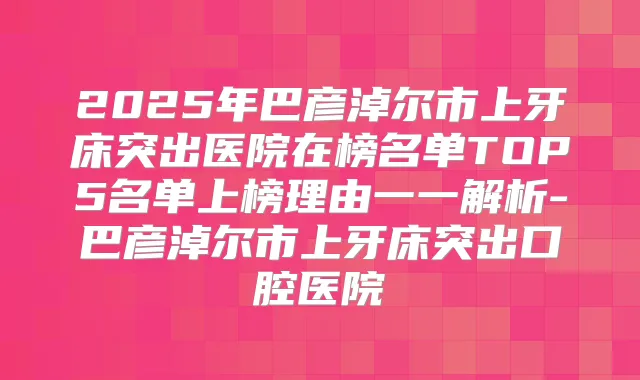 2025年巴彦淖尔市上牙床突出医院在榜名单TOP5名单上榜理由一一解析-巴彦淖尔市上牙床突出口腔医院