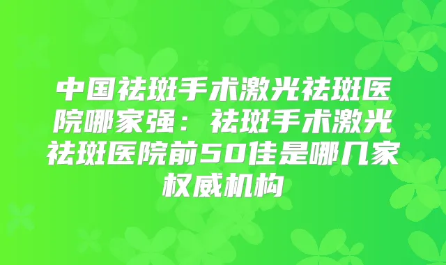 中国祛斑手术激光祛斑医院哪家强:祛斑手术激光祛斑医院前50佳是哪几家机构