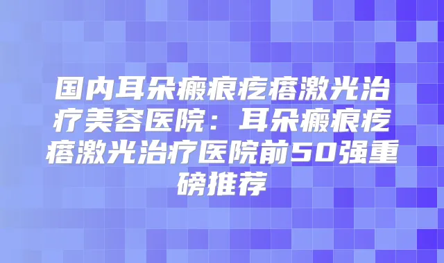国内耳朵瘢痕疙瘩激光美容医院:耳朵瘢痕疙瘩激光医院前50强重磅推荐