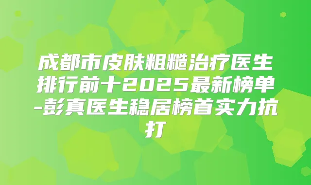 成都市皮肤粗糙医生排行前十2025新榜单-医生稳居榜首实力抗打