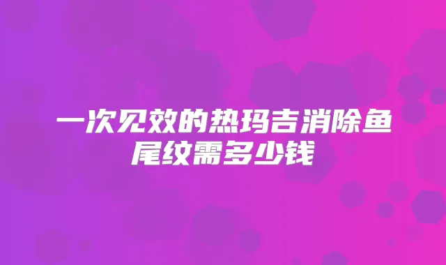 一次见效的热玛吉消除鱼尾纹需多少钱