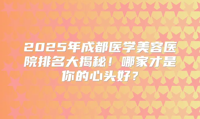 2025年成都医学美容医院排名大揭秘！哪家才是你的心头好？