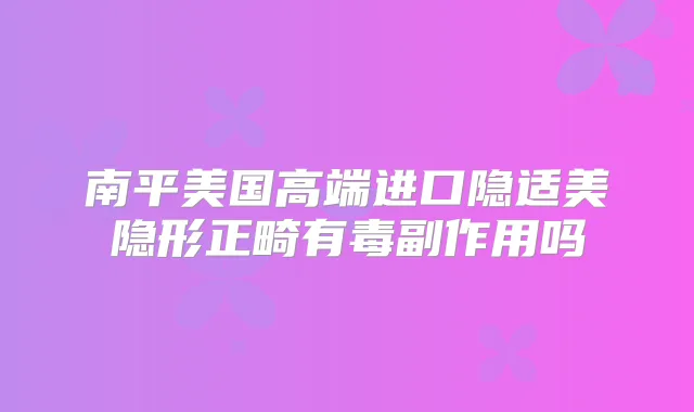 南平美国高端进口隐适美隐形正畸有毒副作用吗