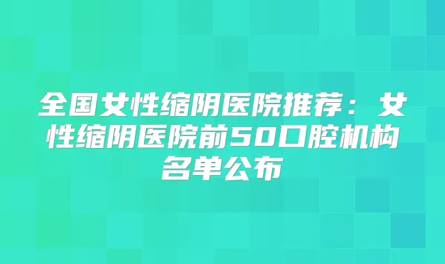 全国女性缩阴医院推荐:女性缩阴医院前50口腔机构名单公布