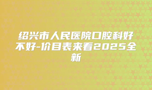 绍兴市人民医院口腔科好不好-价目表来看2025全新