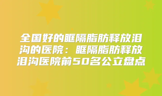 全国好的眶隔脂肪释放泪沟的医院:眶隔脂肪释放泪沟医院前50名公立盘点