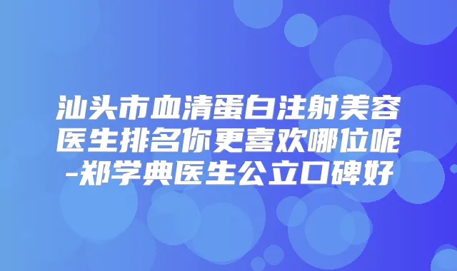 汕头市血清蛋白注射美容医生排名你更喜欢哪位呢-郑学典医生公立口碑好