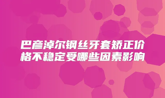 巴彦淖尔钢丝牙套矫正价格不稳定受哪些因素影响