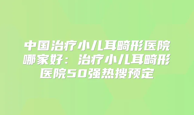 中国小儿耳畸形医院哪家好:小儿耳畸形医院50强热搜预定