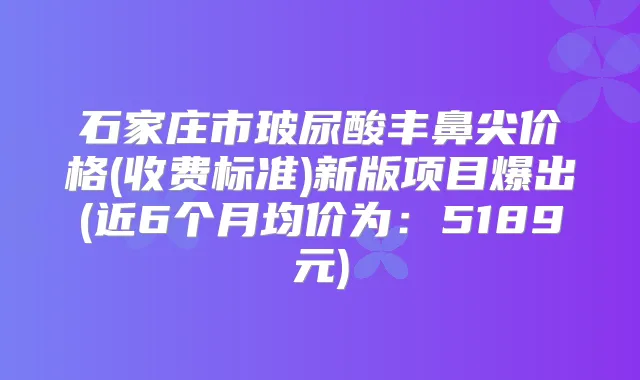 石家庄市玻尿酸丰鼻尖价格(收费标准)新版项目爆出(近6个月均价为:5189元)
