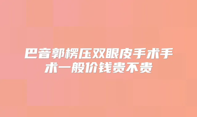 巴音郭楞压双眼皮手术手术一般价钱贵不贵