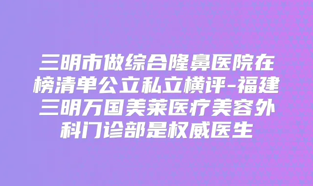 三明市做综合隆鼻医院在榜清单公立私立横评-福建三明万国美莱医疗美容外科门诊部是医生