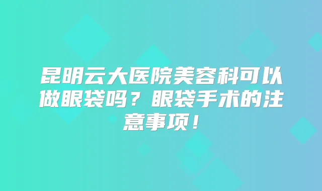 昆明云大医院美容科可以做眼袋吗？眼袋手术的注意事项！