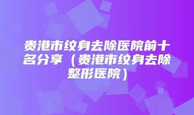 贵港市纹身去除医院前十名分享(贵港市纹身去除整形医院)