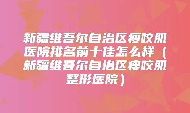 新疆维吾尔自治区瘦咬肌医院排名前十佳怎么样（新疆维吾尔自治区瘦咬肌整形医院）