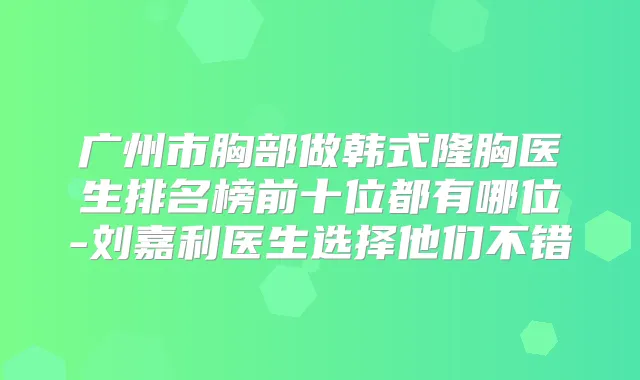 广州市胸部做韩式隆胸医生排名榜前十位都有哪位-刘嘉利医生选择他们不错