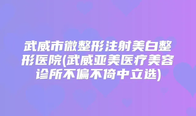 武威市微整形注射美白整形医院(武威亚美医疗美容诊所不偏不倚中立选)