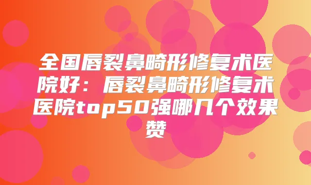 全国唇裂鼻畸形修复术医院好:唇裂鼻畸形修复术医院top50强哪几个效果赞