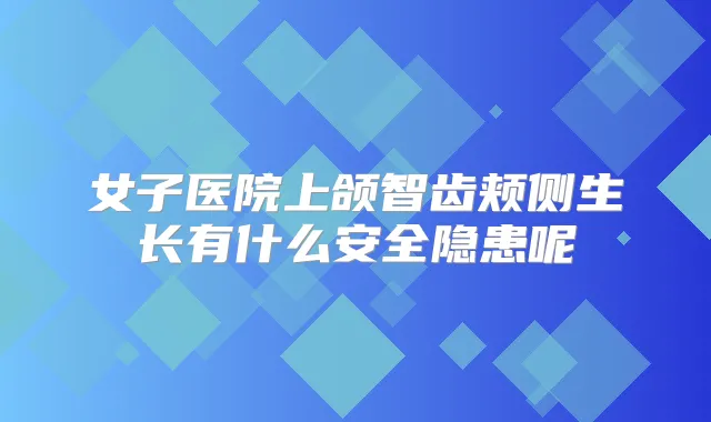 女子医院上颌智齿颊侧生长有什么安全隐患呢