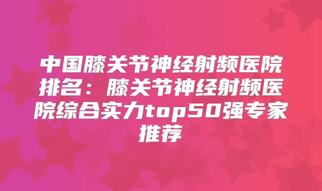中国膝关节神经射频医院排名:膝关节神经射频医院综合实力top50强专家推荐