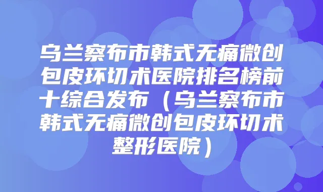 乌兰察布市韩式微创包皮环切术医院排名榜前十综合发布(乌兰察布市韩式微创包皮环切术整形医院)