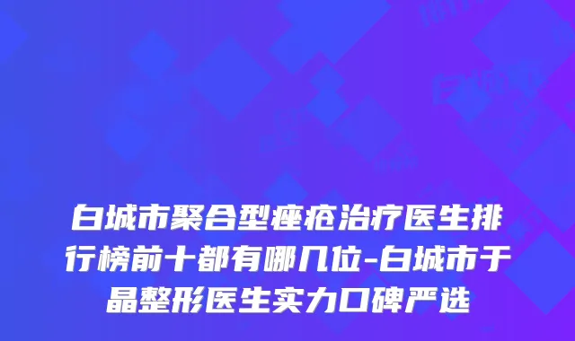 白城市聚合型痤疮医生排行榜前十都有哪几位-白城市于晶整形医生实力口碑严选