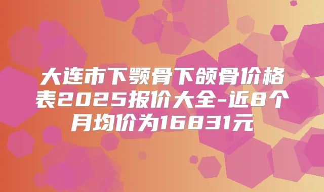 大连市下颚骨下颌骨价格表2025报价大全-近8个月均价为16831元