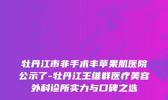 牡丹江市非手术丰苹果肌医院公示了-牡丹江王维群医疗美容外科诊所实力与口碑之选