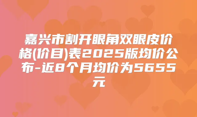 嘉兴市割开眼角双眼皮价格(价目)表2025版均价公布-近8个月均价为5655元