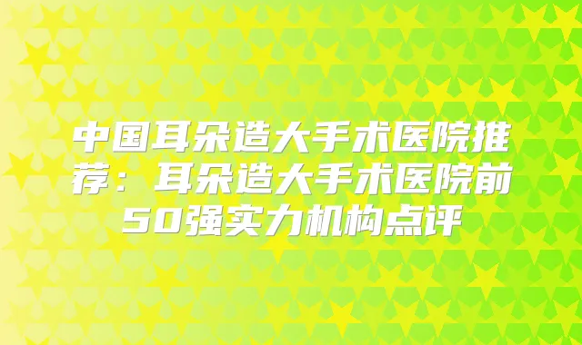 中国耳朵造大手术医院推荐：耳朵造大手术医院前50强实力机构点评