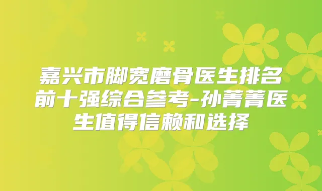 嘉兴市脚宽磨骨医生排名前十强综合参考-孙菁菁医生值得信赖和选择