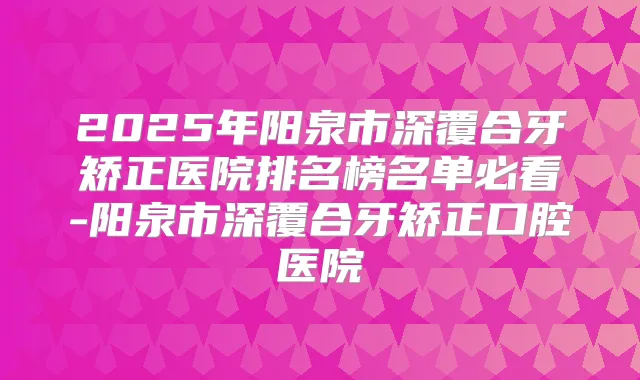 2025年阳泉市深覆合牙矫正医院排名榜名单必看-阳泉市深覆合牙矫正口腔医院