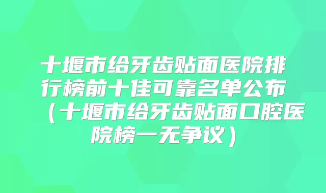 十堰市给牙齿贴面医院排行榜前十佳可靠名单公布(十堰市给牙齿贴面口腔医院榜一无争议)