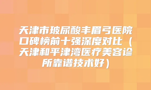天津市玻尿酸丰眉弓医院口碑榜前十强深度对比（天津和平津湾医疗美容诊所靠谱技术好）