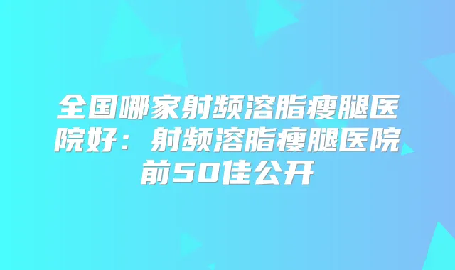 全国哪家射频溶脂瘦腿医院好:射频溶脂瘦腿医院前50佳公开