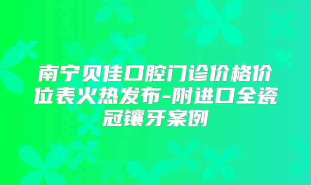 南宁贝佳口腔门诊价格价位表火热发布-附进口全瓷冠镶牙案例