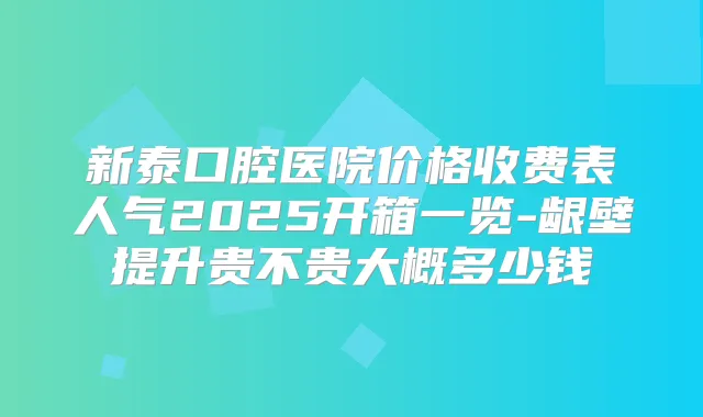 新泰口腔医院价格收费表人气2025开箱一览-龈壁提升贵不贵大概多少钱