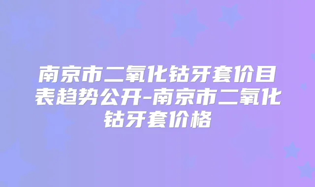 南京市二氧化钴牙套价目表趋势公开-南京市二氧化钴牙套价格