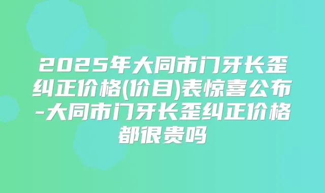 2025年大同市门牙长歪纠正价格(价目)表惊喜公布-大同市门牙长歪纠正价格都很贵吗