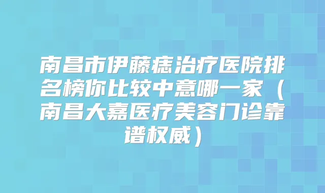 南昌市伊藤痣医院排名榜你比较中意哪一家（南昌大嘉医疗美容门诊靠谱）