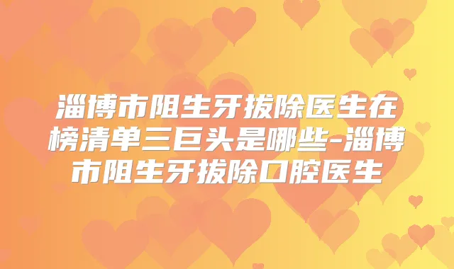 淄博市阻生牙拔除医生在榜清单三巨头是哪些-淄博市阻生牙拔除口腔医生
