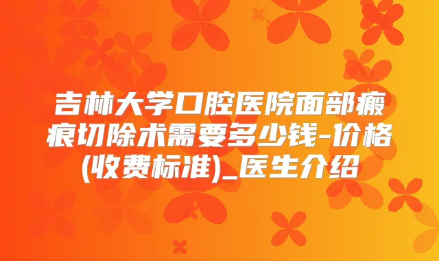 吉林大学口腔医院面部瘢痕切除术需要多少钱-价格(收费标准)_医生介绍