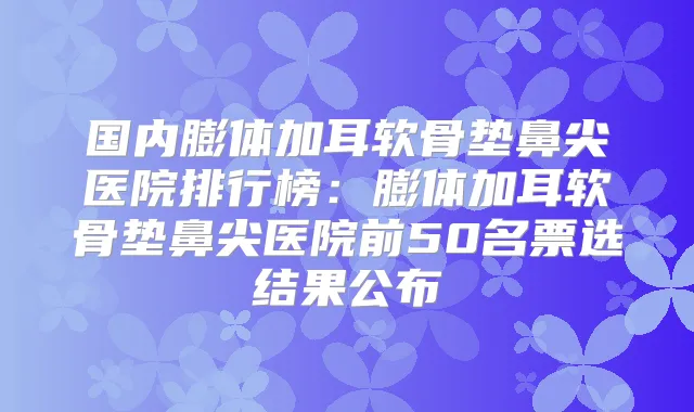 国内膨体加耳软骨垫鼻尖医院排行榜：膨体加耳软骨垫鼻尖医院前50名票选结果公布
