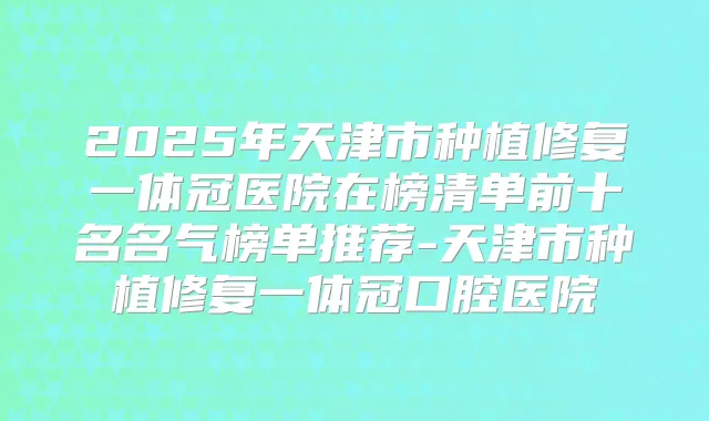 2025年天津市种植修复一体冠医院在榜清单前十名名气榜单推荐-天津市种植修复一体冠口腔医院