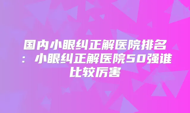 国内小眼纠正解医院排名:小眼纠正解医院50强谁比较厉害