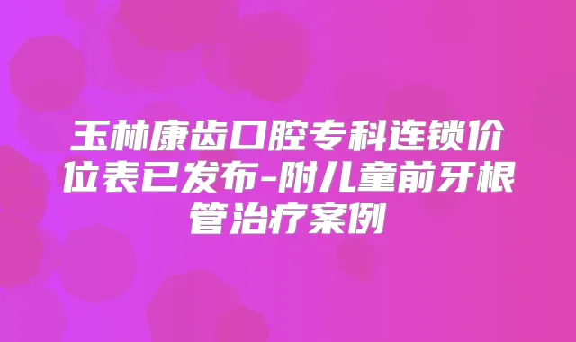 玉林康齿口腔专科连锁价位表已发布-附儿童前牙根管案例