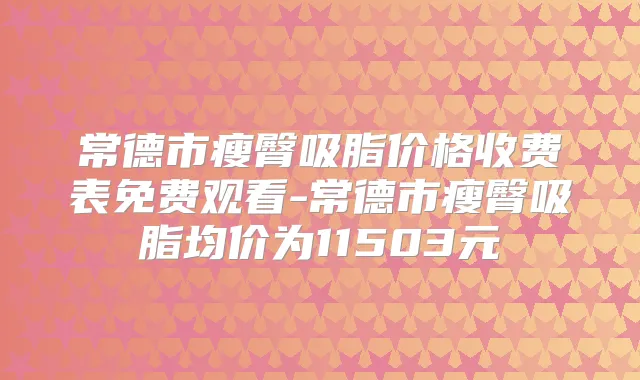 常德市瘦臀吸脂价格收费表免费观看-常德市瘦臀吸脂均价为11503元