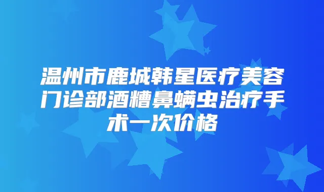 温州市鹿城韩星医疗美容门诊部酒糟鼻螨虫手术一次价格