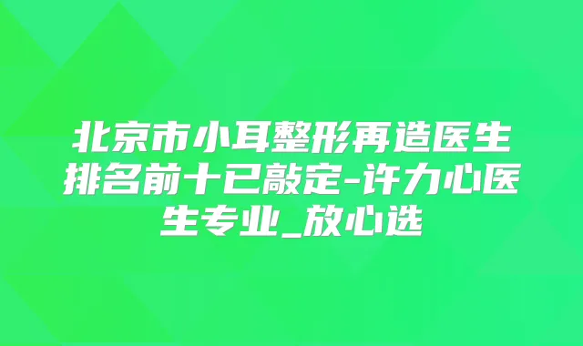 北京市小耳整形再造医生排名前十已敲定-许力心医生专业_放心选
