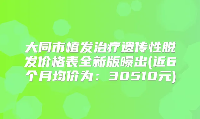 大同市植发遗传性脱发价格表全新版曝出(近6个月均价为:30510元)